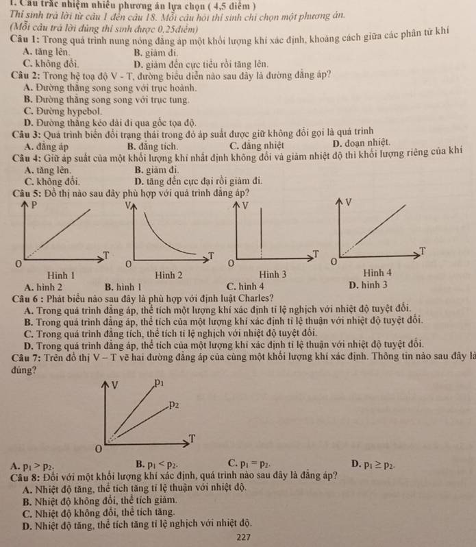 Cầu trắc nhiệm nhiều phương án lựa chọn ( 4,5 điểm )
Thỉ sinh trả lời từ câu 1 đến câu 18. Mỗi câu hỏi thí sinh chỉ chọn một phương án.
(Mỗi câu trá lời đủng thi sinh được 0,25điễm)
Câu 1: Trong quá trình nung nóng đẳng áp một khổi lượng khí xác định, khoảng cách giữa các phân tử khí
A. tăng lên. B. giám đi.
C. không đổi. D. giảm đến cực tiểu rồi tăng lên.
Câu 2: Trong hệ toạ độ V - T, đường biểu diễn nào sau đầy là đường đẳng áp?
A. Đường thăng song song với trục hoành.
B. Đường thắng song song với trục tung.
C. Đường hypebol.
D. Đường thắng kéo dài đi qua gốc tọa độ.
Câu 3: Quá trình biến đổi trạng thải trong đỏ áp suất được giữ không đổi gọi là quá trình
A. đẳng áp B. đăng tích. C. dăng nhiệt D. đoạn nhiệt.
Câu 4: Giữ áp suất của một khối lượng khi nhất định không đổi và giảm nhiệt độ thì khổi lượng riêng của khí
A. tăng lên. B. giām đi.
C. không đổi. D. tăng đến cực đại rồi giảm đi.
Câu 5: Đồ thị nào sau đây phù hợp với quả trình đăng áp?
v
T
0
Hinh 3 Hình 4
A. hình 2 B. hình l C. hinh 4 D. hinh 3
Câu 6 : Phát biểu nào sau đây là phù hợp với định luật Charles?
A. Trong quá trình đẳng áp, thể tích một lượng khí xác định tỉ lệ nghịch với nhiệt độ tuyệt đổi.
B. Trong quá trình đẳng áp, thể tích của một lượng khí xác định tỉ lệ thuận với nhiệt độ tuyệt đổi.
C. Trong quá trình đẳng tích, thể tích tỉ lệ nghịch với nhiệt độ tuyệt đối.
D. Trong quá trình đẳng áp, thể tích của một lượng khí xác định tỉ lệ thuận với nhiệt độ tuyệt đổi.
Câu 7: Trên đồ thị V-T về hai đường đẳng áp của cùng một khối lượng khí xác định. Thông tin nào sau đây là
dúng?
V p_1
_· p_2
T
0
B.
A. p_1>p_2. p_1 C. p_1=p_2. D. p_1≥ p_2.
Cầu 8: Đối với một khối lượng khí xác định, quá trình nào sau đây là đẳng áp?
A. Nhiệt độ tăng, thể tích tăng tỉ lệ thuận với nhiệt độ.
B. Nhiệt độ không đổi, thể tích giám.
C. Nhiệt độ không đổi, thể tích tăng.
D. Nhiệt độ tăng, thể tích tăng tỉ lệ nghịch với nhiệt độ.
227