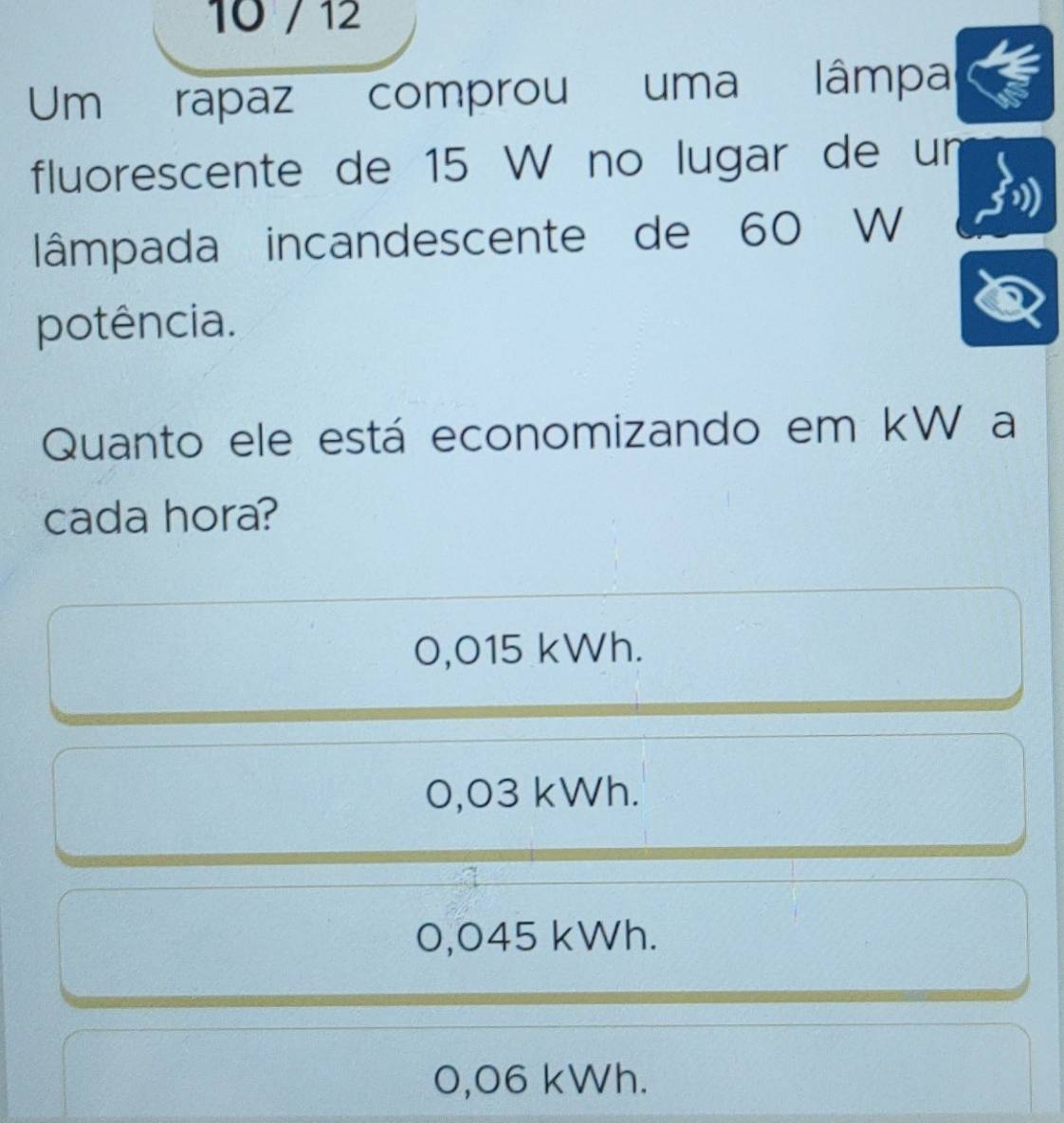 10 / 12
Um rapaz comprou uma lâmpa
fluorescente de 15 W no lugar de un
lâmpada incandescente de 60 W
potência.
Quanto ele está economizando em kW a
cada hora?
0,015 kWh.
0,03 kWh.
0,045 kWh.
0,06 kWh.