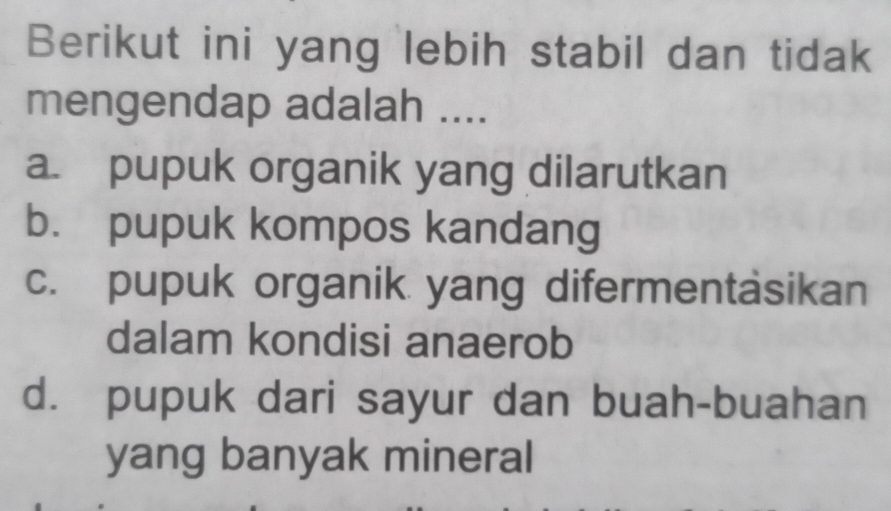 Berikut ini yang lebih stabil dan tidak
mengendap adalah ....
a. pupuk organik yang dilarutkan
b. pupuk kompos kandang
c. pupuk organik yang difermentäsikan
dalam kondisi anaerob
d. pupuk dari sayur dan buah-buahan
yang banyak mineral