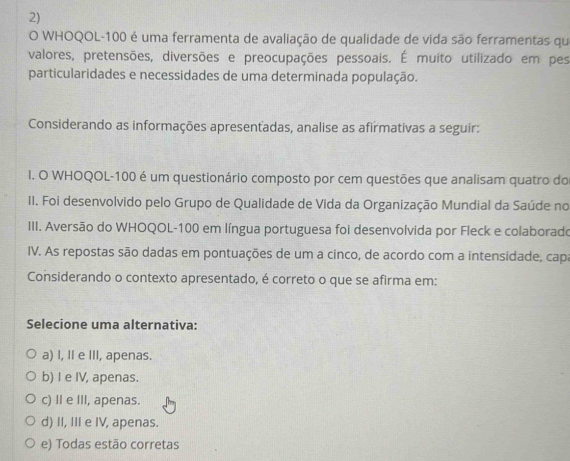 WHOQOL- 100 é uma ferramenta de avaliação de qualidade de vida são ferramentas qu
valores, pretensões, diversões e preocupações pessoais. É muito utilizado em pes
particularidades e necessidades de uma determinada população.
Considerando as informações apresentadas, analise as afirmativas a seguir:
I. O WHOQOL- 100 é um questionário composto por cem questões que analisam quatro do
II. Foi desenvolvido pelo Grupo de Qualidade de Vida da Organização Mundial da Saúde no
IIII. Aversão do WHOQOL- 100 em língua portuguesa foi desenvolvida por Fleck e colaborado
IV. As repostas são dadas em pontuações de um a cinco, de acordo com a intensidade, capa
Considerando o contexto apresentado, é correto o que se afirma em:
Selecione uma alternativa:
a) I, II e III, apenas.
b) I e IV, apenas.
c) II e III, apenas.
d) II, III e IV, apenas.
e) Todas estão corretas