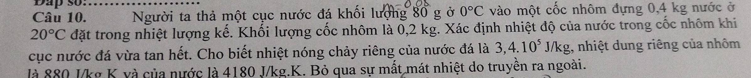 Dap so…...... 
Câu 10. Người ta thả một cục nước đá khối lượng 80 g ở 0°C vào một cốc nhôm đựng 0,4 kg nước ở
20°C đặt trong nhiệt lượng kế. Khối lượng cốc nhôm là 0,2 kg. Xác định nhiệt độ của nước trong cốc nhôm khi 
cục nước đá vừa tan hết. Cho biết nhiệt nóng chảy riêng của nước đá là 3, 4.10^5J/kg , nhiệt dung riêng của nhôm 
là 880 I/kg K và của nước là 4180 J/kg.K. Bỏ qua sự mất mát nhiệt do truyền ra ngoài.