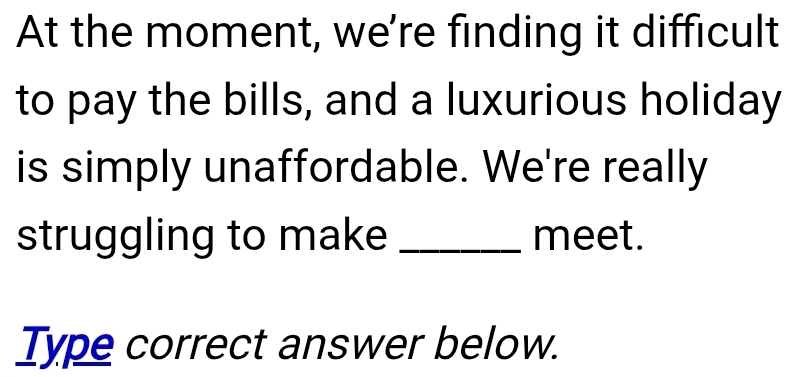 At the moment, we're finding it difficult 
to pay the bills, and a luxurious holiday 
is simply unaffordable. We're really 
struggling to make _meet. 
Type correct answer below.