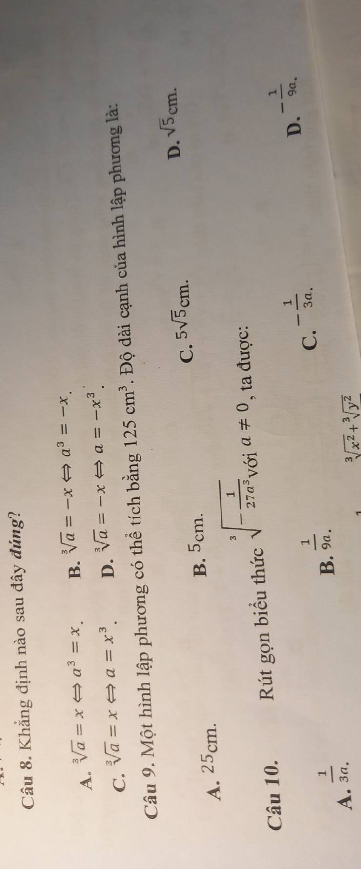 Khẳng định nào sau đây đúng?
A. sqrt[3](a)=xLeftrightarrow a^3=x. B. sqrt[3](a)=-xLeftrightarrow a^3=-x.
C. sqrt[3](a)=xLeftrightarrow a=x^3. D. sqrt[3](a)=-x v a=-x^3. 
Câu 9. Một hình lập phương có thể tích bằng 125cm^3. Độ dài cạnh của hình lập phương là:
A. 25cm. B. 5cm. C. 5sqrt(5)cm. D. sqrt(5)cm. 
Câu 10. Rút gọn biểu thức sqrt[3](-frac 1)27a^3 với a!= 0 , ta được:
A.  1/3a. 
B.  1/9a. 
C. - 1/3a .
D. - 1/9a . 
1 sqrt[3](x^2)+sqrt[3](y^2)