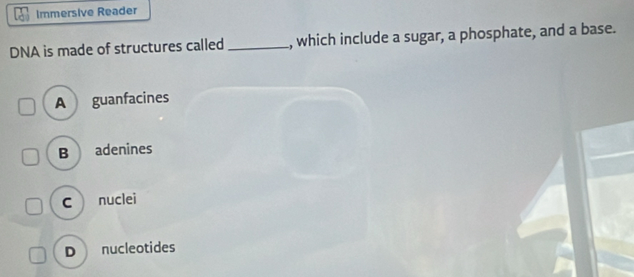 Immersive Reader
DNA is made of structures called _, which include a sugar, a phosphate, and a base.
A guanfacines
B adenines
C nuclei
D nucleotides