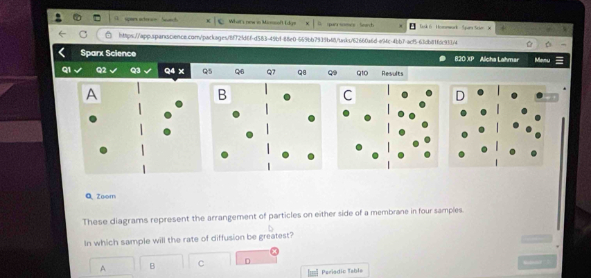 pan e e What's new in Micsoft [d] iparx somcs - Search ask 6 Homework Spars Scie X 
C https://app.spanscience.comn/packages/8f72fd6f-d583-49bf-88e0-669bb7939b48/tasks/62660a6d-e94c-4bb7-acf5-63db81fdc933/4 
Sparx Science 820 XP Alcha Lahmar Menu 
01 Q2 Q3 Q4 X Q5 Q6 Q7 Q8 Q9 Q10 Results 
Q Zoom 
These diagrams represent the arrangement of particles on either side of a membrane in four samples. 
In which sample will the rate of diffusion be greatest? 
A B C D 
Periodic Table l