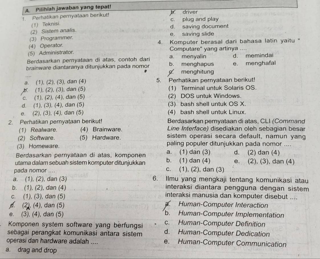 Pilihlah jawaban yang tepat!
1. Perhatikan pernyataan berikut! b driver
c. plug and play
(1) Teknisi.
d. saving document
(2) Sistem analis.
e. saving slide
(3) Programmer.
(4) Operator. 4. Komputer berasal dari bahasa latin yaitu "
Computare" yang artinya ....
(5) Administrator.
Berdasarkan pernyataan di atas, contoh dari a. menyalin d. memindai
brainware diantaranya ditunjukkan pada nomor b. menghapus e. menghafal
c. menghitung
a. (1), (2), (3), dan (4) 5. Perhatikan pernyataan berikut!
b. (1), (2), (3), dan (5) (1) Terminal untuk Solaris OS.
c. (1), (2), (4), dan (5) (2) DOS untuk Windows.
d. (1), (3), (4), dan (5) (3) bash shell untuk OS X.
e. (2), (3), (4), dan (5) (4) bash shell untuk Linux.
2. Perhatikan pernyataan berikut! Berdasarkan pernyataan di atas, CLI (Command
(1) Realware. (4) Brainware. Line Interface) disediakan oleh sebagian besar
(2) Software. (5) Hardware.
sistem operasi secara default, namun yang
(3) Homeware.
paling populer ditunjukkan pada nomor ....
Berdasarkan pernyataan di atas, komponen a. (1) dan (3) d. (2) dan (4)
utama dalam sebuah sistem komputer ditunjukkan b. (1) dan (4) e. (2), (3), dan (4)
pada nomor ....
c. (1), (2), dan (3)
a. (1), (2), dan (3) 6. Ilmu yang mengkaji tentang komunikasi atau
b. (1), (2), dan (4) interaksi diantara pengguna dengan sistem
c. (1), (3), dan (5)
interaksi manusia dan komputer disebut ..... (2), (4), dan (5)
a. Human-Computer Interaction
e. (3), (4), dan (5)
b. Human-Computer Implementation
Komponen system software yang berfungsi c. Human-Computer Definition
sebagai perangkat komunikasi antara sistem d. Human-Computer Dedication
operasi dan hardware adalah ....
e. Human-Computer Communication
a. drag and drop