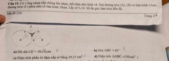 Có 3 ổng nhựa xếp chồng lên nhau, tiết diện như hình vẽ. Hai đường tròn (A), (B) có bán kính 15cm,
đường tròn (C) phía trên có bán kính 10cm. Lấy π =3,14. Số đo góc làm tròn đến độ.
Mã đề 234
Trang 2/4
a) Độ dài CE=10sqrt(4)cm b) Góc ABC=63°
c) Diện tích phần tô đậm xấp xỉ bằng 29, 15cm^2 d) Diện tích △ ABC=150cm^2