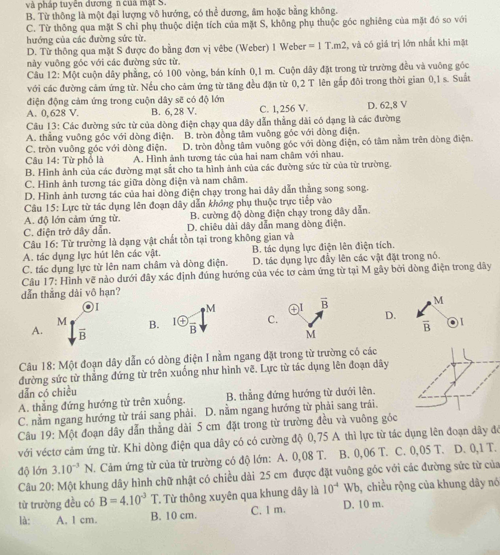 và pháp tuyên dương n của mật S.
B. Từ thông là một đại lượng vô hướng, có thể dương, âm hoặc bằng không.
C. Từ thông qua mặt S chỉ phụ thuộc diện tích của mặt S, không phụ thuộc góc nghiêng của mặt đó so với
hướng của các đường sức từ.
D. Từ thông qua mặt S được đo bằng đơn vị vêbe (Weber) 1 Weber =1T.m2 , và có giá trị lớn nhất khi mặt
này vuông góc với các đường sức từ.
Câu 12: Một cuộn dây phẳng, có 100 vòng, bán kính 0,1 m. Cuộn dây đặt trong từ trường đều và vuông góc
với các đường cảm ứng từ. Nếu cho cảm ứng từ tăng đều đặn từ 0,2 T lên gấp đôi trong thời gian 0,1 s. Suất
điện động cảm ứng trong cuộn dây sẽ có độ lớn
A. 0,628 V. B. 6, 28 V. C. 1, 256 V. D. 62,8 V
Câu 13: Các đường sức từ của dòng điện chạy qua dây dẫn thẳng dài có dạng là các đường
A. thắng vuông góc với dòng điện. B. tròn đồng tâm vuông góc với dòng điện.
C. tròn vuông góc với dòng điện. D. tròn đồng tâm vuông góc với dòng điện, có tâm nằm trên dòng điện.
Câu 14: Từ phố là A. Hình ảnh tương tác của hai nam châm với nhau.
B. Hình ảnh của các đường mạt sắt cho ta hình ảnh của các đường sức từ của từ trường.
C. Hình ảnh tương tác giữa dòng điện và nam châm.
D. Hình ảnh tương tác của hai dòng điện chạy trong hai dây dẫn thằng song song.
Câu 15: Lực từ tác dụng lên đoạn dây dẫn không phụ thuộc trực tiếp vào
A. độ lớn cảm ứng từ. B. cường độ dòng điện chạy trong dây dẫn.
C. điện trở dây dẫn. D. chiêu dài dây dẫn mang dòng điện.
Câu 16: Từ trường là dạng vật chất tồn tại trong không gian và
A. tác dụng lực hút lên các vật. B. tác dụng lực điện lên điện tích.
C. tác dụng lực từ lên nam châm và dòng điện. D. tác dụng lực đầy lên các vật đặt trong nó.
Câu 17: Hình vẽ nào dưới đây xác định đúng hướng của véc tơ cảm ứng từ tại M gây bởi dòng điện trong dây
dẫn thắng dài vô hạn?
M
)I
M
I vector B
M
C.
D.
B. 1 enclosecircle+frac B overline B I
A. overline B M
Câu 18: Một đoạn dây dẫn có dòng điện I nằm ngang đặt trong từ trường có các
đường sức từ thẳng đứng từ trên xuống như hình vẽ. Lực từ tác dụng lên đoạn dây
dẫn có chiều
A. thẳng đứng hướng từ trên xuống. B. thẳng đứng hướng từ dưới lên.
C. nằm ngang hướng từ trái sang phải. D. nằm ngang hướng từ phải sang trái.
Câu 19: Một đoạn dây dẫn thẳng dài 5 cm đặt trong từ trường đều và vuông góc
với véctơ cảm ứng từ. Khi dòng điện qua dây có có cường độ 0,75 A thì lực từ tác dụng lên đoạn dây đỏ
độ lớn 3.10^(-3)N. Cảm ứng từ của từ trường có độ lớn: A. 0,08 T. B. 0,06 T. C. 0,05 T. D. 0,1 T.
Câu 20: Một khung dây hình chữ nhật có chiều dài 25 cm được đặt vuông góc với các đường sức từ của
từ trường đều có B=4.10^(-3)T. Từ thông xuyên qua khung dây là 10^(-4)Wb , chiều rộng của khung dây nó
C. 1 m. D. 10 m.
là: A. 1 cm B. 10 cm.