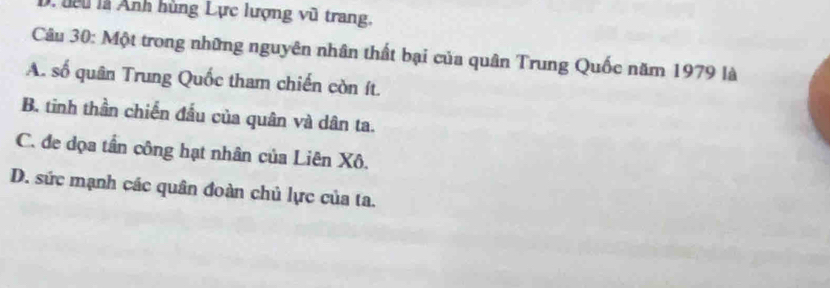 lê u là Ảnh hùng Lực lượng vũ trang.
Câu 30: Một trong những nguyên nhân thất bại của quân Trung Quốc năm 1979 là
A. số quân Trung Quốc tham chiến còn ít.
B. tinh thần chiến đầu của quân và dân ta.
C. đe dọa tần công hạt nhân của Liên Xô.
D. sức mạnh các quân đoàn chủ lực của ta.