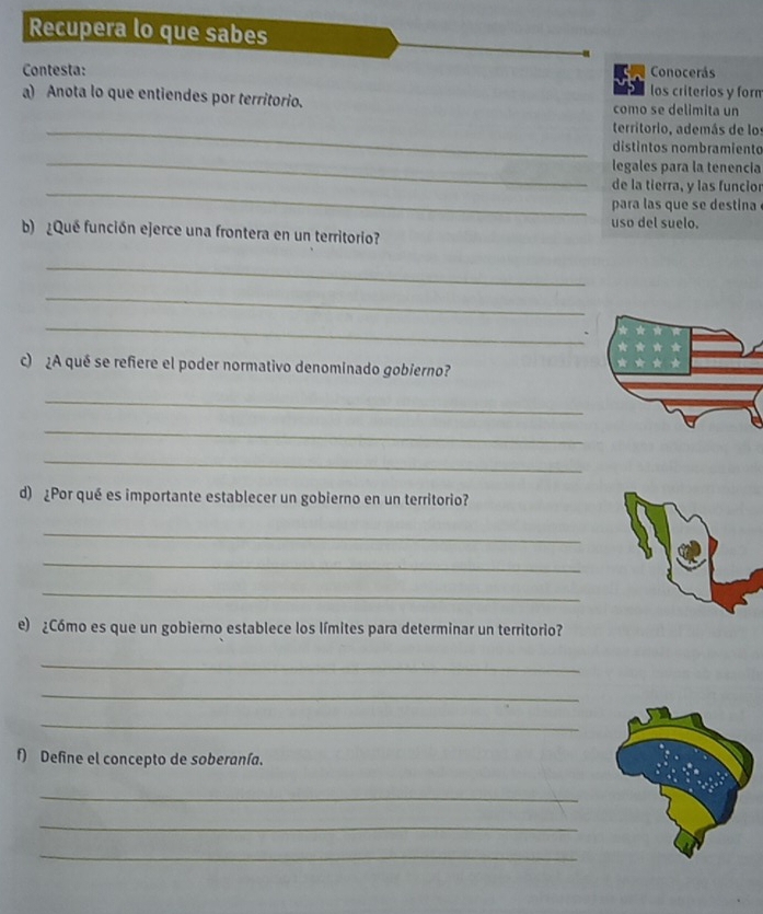 Recupera lo que sabes 
Conocerás 
Contesta: los criterios y forn 
a) Anota lo que entiendes por territorio. como se delimita un 
_territorio, además de los 
_ 
distintos nombramiento 
legales para la tenencia 
_ 
de la tierra, y las funcior 
para las que se destina 
uso del suelo. 
b ¿Qué función ejerce una frontera en un territorio? 
_ 
_ 
_ 
c) ¿A qué se refiere el poder normativo denominado gobierno? 
_ 
_ 
_ 
d) ¿Por qué es importante establecer un gobierno en un territorio? 
_ 
_ 
_ 
e) ¿Cómo es que un gobierno establece los límites para determinar un territorio? 
_ 
_ 
_ 
f) Define el concepto de soberanía. 
_ 
_ 
_