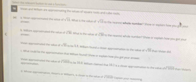 Select the relevant button to use a function 
16 Vivian and Willam are approximating the values of square roots and cube roots. 
(a) a. Vivian approsimated the value of sqrt(15) What is the value of sqrt(15) to the nearest whole number? Show or explain how you got your 
answer. 
answer 
b. William approximated the value of sqrt[3](30) What is the value of sqrt[3](30) to the nearest whole number? Show or explain how you got your 
Vivian approximated the value of sqrt(35) to be 5.8. William found a closer approximation to the value of sqrt(35) than Vivian did. 
c. What could be the approximation that William found? Show or explain how you got your answer. 
approximation. 
Vivian approximated the value of sqrt[3](1010) to be 10.0, William claimed that 10.1 is a closer approximation to the value of sqrt[3](1010) than Vivian's 
d. Whose approximation, Vivian's or William's, is closer to the value of sqrt[3](1010)? Explain your reasoning.