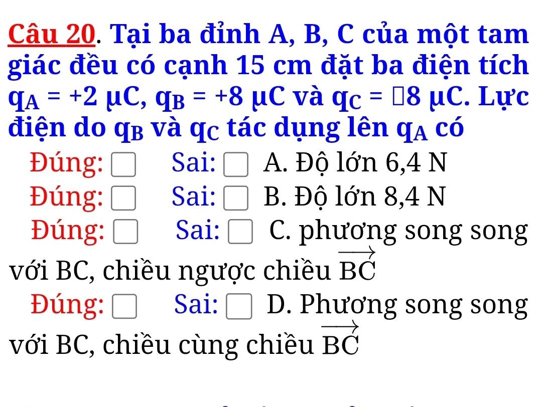 Tại ba đỉnh A, B, C của một tam
giác đều có cạnh 15 cm đặt ba điện tích
q_A=+2mu C, q_B=+8mu C và q_C=□ 8mu C. Lực
điện do qb và qc tác dụng lên qa có
Đúng: Sai: A. Độ lớn 6,4 N
Đúng: Sai: B. Độ lớn 8,4 N
Đúng: Sai: C. phương song song
với BC, chiều ngược chiều vector BC
Đúng: Sai: □ D. Phương song song
với BC, chiều cùng chiều vector BC