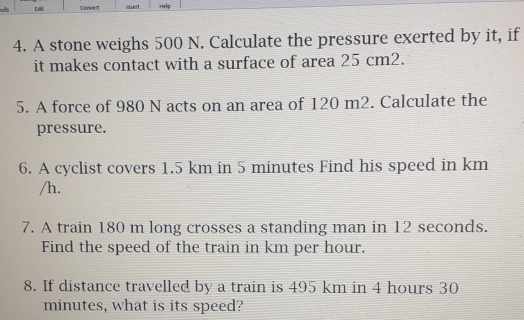 ds tất Corwe n Help 
4. A stone weighs 500 N. Calculate the pressure exerted by it, if 
it makes contact with a surface of area 25 cm2. 
5. A force of 980 N acts on an area of 120 m2. Calculate the 
pressure. 
6. A cyclist covers 1.5 km in 5 minutes Find his speed in km
/h. 
7. A train 180 m long crosses a standing man in 12 seconds. 
Find the speed of the train in km per hour. 
8. If distance travelled by a train is 495 km in 4 hours 30
minutes, what is its speed?