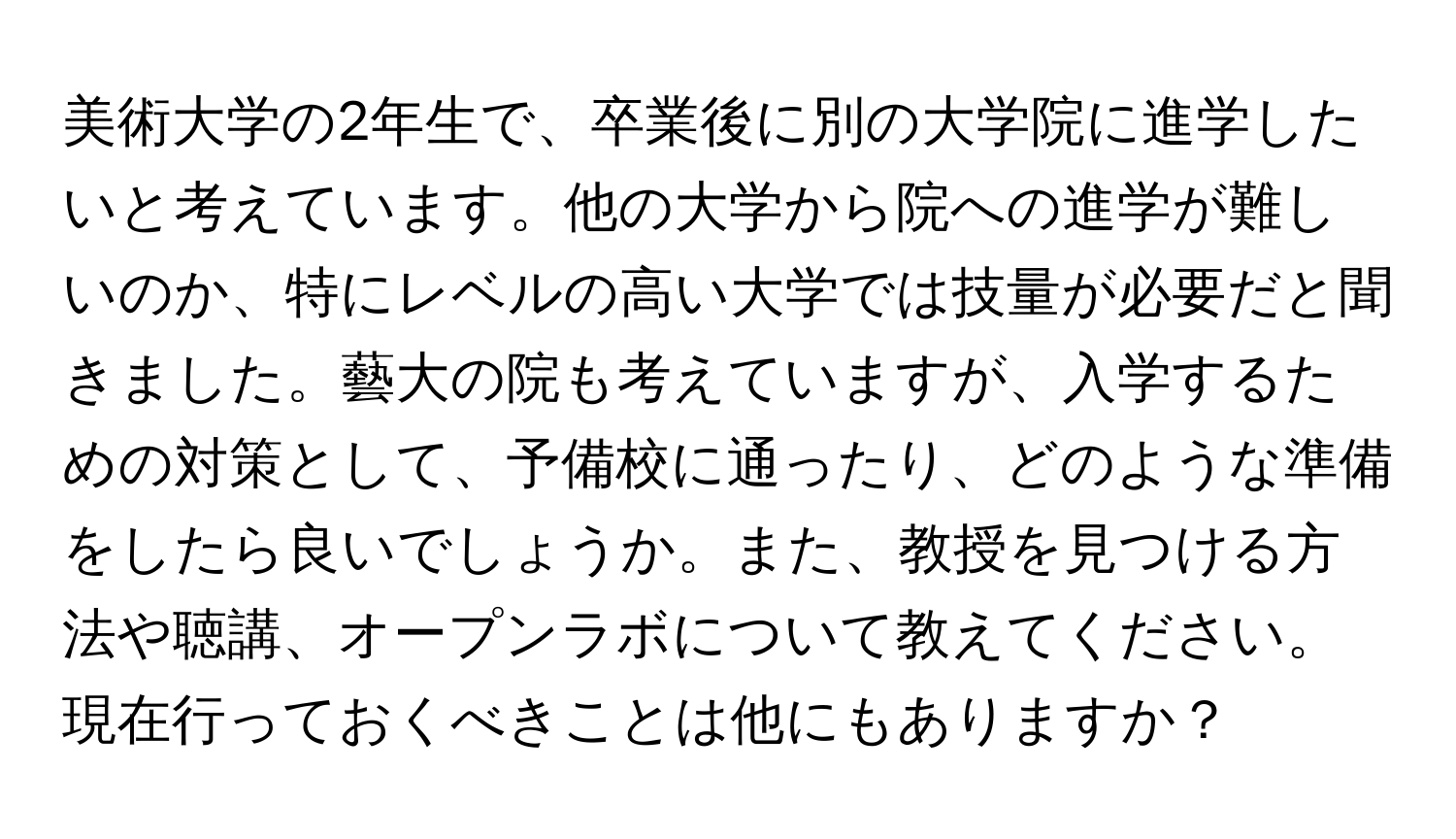 美術大学の2年生で、卒業後に別の大学院に進学したいと考えています。他の大学から院への進学が難しいのか、特にレベルの高い大学では技量が必要だと聞きました。藝大の院も考えていますが、入学するための対策として、予備校に通ったり、どのような準備をしたら良いでしょうか。また、教授を見つける方法や聴講、オープンラボについて教えてください。現在行っておくべきことは他にもありますか？