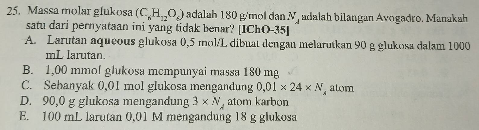 Massa molar glukosa (C_6H_12O_6) adalah 180 g/mol dan N_A adalah bilangan Avogadro. Manakah
satu dari pernyataan ini yang tidak benar? [IChO-35]
A. Larutan aqueous glukosa 0,5 mol/L dibuat dengan melarutkan 90 g glukosa dalam 1000
mL larutan.
B. 1,00 mmol glukosa mempunyai massa 180 mg
C. Sebanyak 0,01 mol glukosa mengandung 0,01* 24* N_A atom
D. 90,0 g glukosa mengandung 3* N_A atom karbon
E. 100 mL larutan 0,01 M mengandung 18 g glukosa