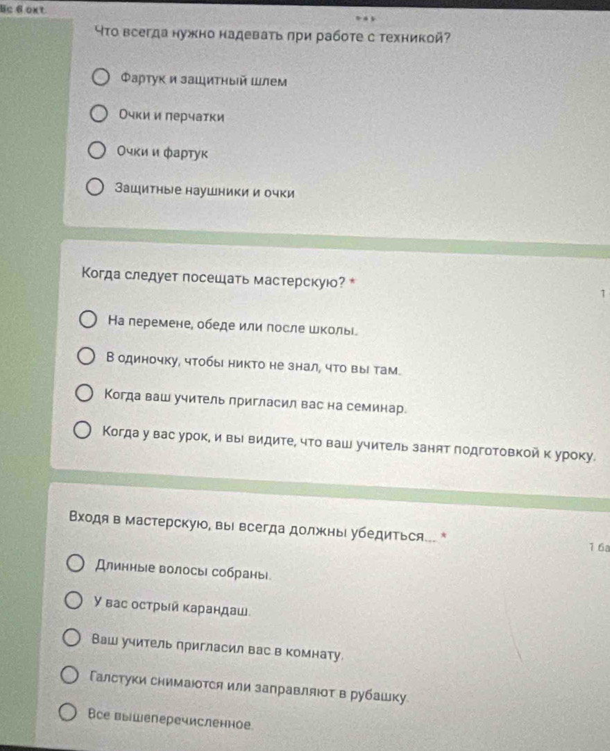 Bc 6 oxt
ЧΤо всегда нужно надеваτь πри рабоτе с техникой
Φартук и зашиτηыйшлем
Очки и πерчатки
Очκи и фартук
Зашитные наушники и очки
Когда следует посещаτь мастерскуюо? * 1
Hа перемене, обеде или лосле школьί
В одиночку, чтобы никто не знал, что вы там.
Когда ваш учитель лригласил вас на семинар.
Когда у вас урок, и вы видите, что ваш учитель занят лодготовкой к уроку.
Βходя в мастерскуюо, вы всегда должньι убедиться.. *
1 6a
Длинные волосы собраны
У вас острыίй карандаш
Ваш учитель пригласил вас в комнату.
Γалстуки снимаΙтся или заправляοт в рубашку
Все выішеперечисленное