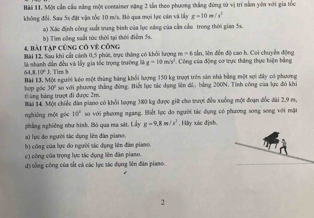 Một cần cầu nâng một container nặng 2 tấn theo phương thẳng đứng từ vị trí nằm yên với gia tốc
không đổi. Sau 5s đặt vận tốc 10 m/s. Bỏ qua mọi lực cản và lấy g=10m/s^2
a) Xác định công suất trung bình của lực nâng của cần cầu trong thời gian 5s.
b) Tìm công suất tức thời tại thời điểm 5s.
4. bài tập CủnG CÓ Vẻ Công
Bài 12. Sau khi cất cánh 0,5 phút, trực thăng có khối lượng m=6 tấn, lên đến độ cao h. Coi chuyển động
là nhanh dần đều và lấy gia tốc trọng trường là g=10m/s^2. Công của động cơ trực thăng thực hiện bằng
64,8.10^6J. Tìm h
Bài 13. Một người kéo một thùng hàng khối lượng 150 kg trượt trên sàn nhà bằng một sợi dây có phương
hợp góc 30° so với phương thẳng đứng. Biết lực tác dụng lên dây bằng 200N. Tính công của lực đó khi
thùng hàng trượt đi được 2m.
Bài 14. Một chiếc đàn piano có khối lượng 380 kg được giữ cho trượt đều xuống một đoạn dốc dài 2,9 m,
nghiêng một góc 10^0 so với phương ngang. Biết lực do người tác dụng có phương song song với mặt
phẳng nghiêng như hình. Bỏ qua ma sát. Lấy g=9,8m/s^2. Hãy xác định.
a) lực do người tác dụng lên đàn piano.
b) công của lực do người tác dụng lên đàn piano.
c) công của trọng lực tác dụng lên đàn piano.
d) tổng công của tất cả các lực tác dụng lên đàn piano.
2