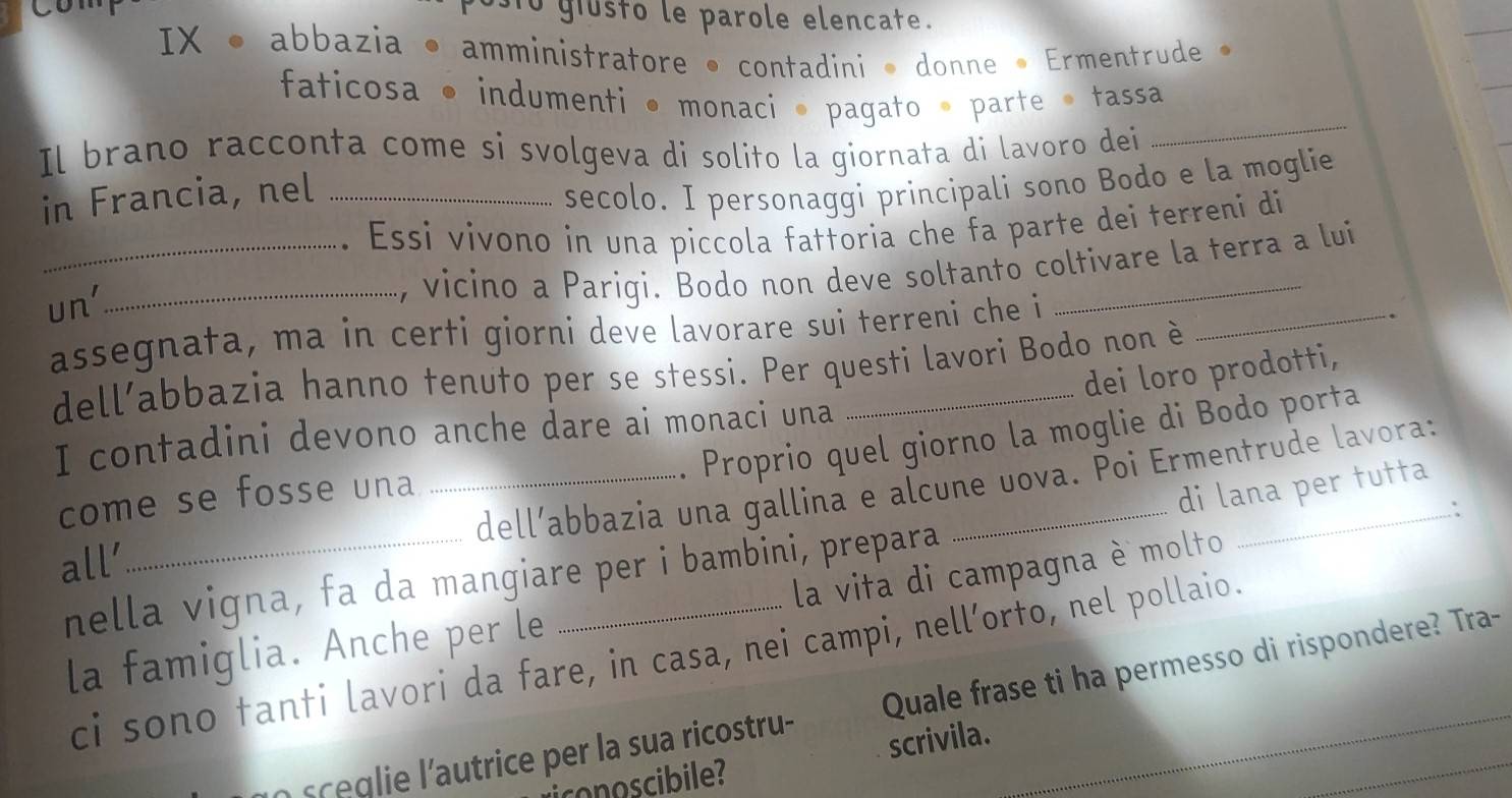 comp ostó giústó le parole elencate. 
IX • abbazia • amministratore • contadini • donne • Ermentrude » 
faticosa • indumenti • monaci • pagato • parte • tassa 
Il brano racconta come si svolgeva di solito la giornata di lavoro dei 
_ 
in Francia, nel_ 
secolo. I personaggi principali sono Bodo e la moglie 
_. Essi vivono in una piccola fattoria che fa parte dei terreni di 
un' 
_, vicino a Pariqi. Bodo non deve soltanto coltivare la terra a lui 
assegnata, ma in certi giorni deve lavorare sui terreni che i_ 
dell’abbazia hanno tenuto per se stessi. Per questi lavori Bodo non è 
dei loro prodotti, 
Proprio quel giorno la moglie di Bodo porta 
I contadini devono anche dare ai monaci una 
_dell’abbazia una gallina e alcune uova. Poi Ermentrude lavora: 
come se fosse una 
di lana per tutta 
: 
all’ 
nella vigna, fa da mangiare per i bambini, prepara 
la famiglia. Anche per le _ la vita di campagna è molto 
ci sono tanti lavori da fare, in casa, nei campi, nell’orto, nel pollaio. 
o s e lie l'autrice per la sua ricostru- Quale frase ti ha permesso di rispondere? Tra- 
iconoscibile? scrivila.