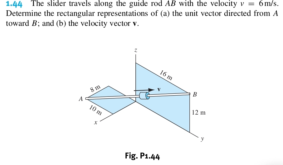 1.44 The slider travels along the guide rod AB with the velocity v=6m/s. 
Determine the rectangular representations of (a) the unit vector directed from A
toward B; and (b) the velocity vector v.
z
16m
8m
v
B
A
10 m 12 m
x
y
Fig. P1.44