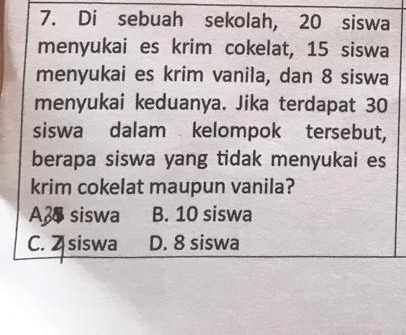 Di sebuah sekolah, 20 siswa
menyukai es krim cokelat, 15 siswa
menyukai es krim vanila, dan 8 siswa
menyukai keduanya. Jika terdapat 30
siswa dalam kelompok tersebut,
berapa siswa yang tidak menyukai es
krim cokelat maupun vanila?
A38 siswa B. 10 siswa
C. Z siswa D. 8 siswa