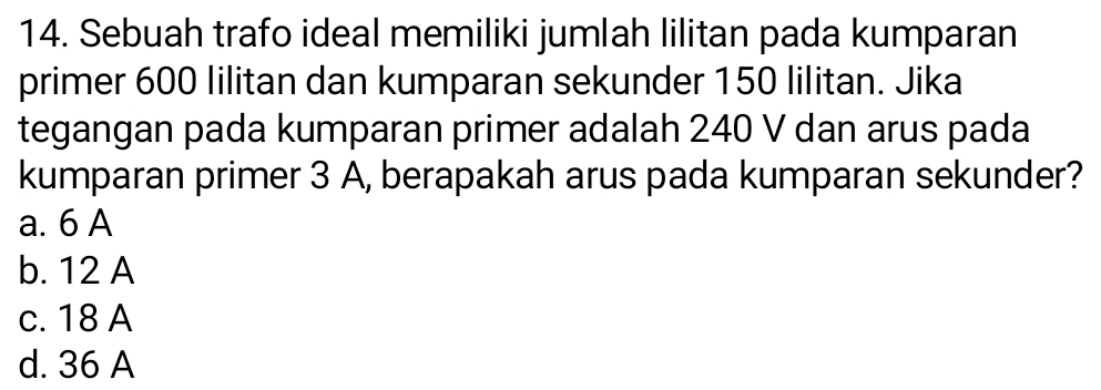 Sebuah trafo ideal memiliki jumlah lilitan pada kumparan
primer 600 lilitan dan kumparan sekunder 150 lilitan. Jika
tegangan pada kumparan primer adalah 240 V dan arus pada
kumparan primer 3 A, berapakah arus pada kumparan sekunder?
a. 6 A
b. 12 A
c. 18 A
d. 36 A