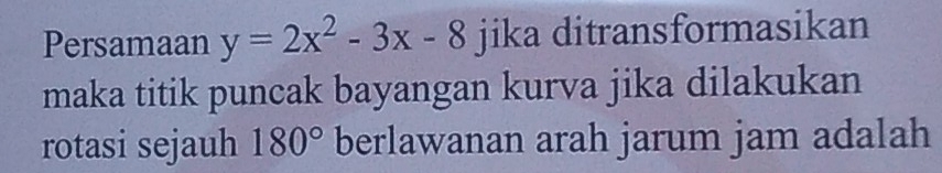 Persamaan y=2x^2-3x-8 jika ditransformasikan 
maka titik puncak bayangan kurva jika dilakukan 
rotasi sejauh 180° berlawanan arah jarum jam adalah