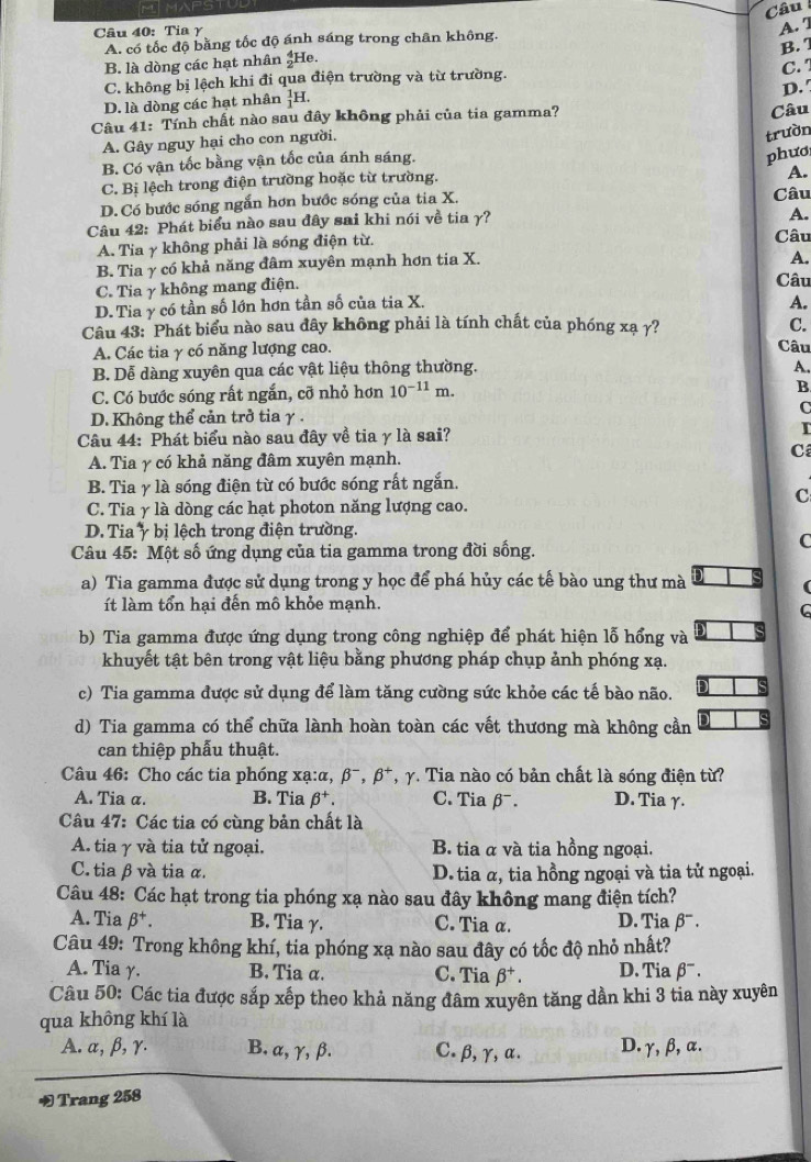 Câu 
Câu 40: Tia γ
A. 7
A. có tốc độ bằng tốc độ ánh sáng trong chân không.
B.  7
B. là dòng các hạt nhân  3/2  He.
C. không bị lệch khi đi qua điện trường và từ trường.
C. 
D. '
D. là dòng các hạt nhân _1^(1H.
Câu 41: Tính chất nào sau đây không phải của tia gamma?
Câu
A. Gây nguy hại cho con người.
trườn
B. Có vận tốc bằng vận tốc của ánh sáng.
phươ
C. Bị lệch trong điện trường hoặc từ trường.
A.
D. Có bước sóng ngắn hơn bước sóng của tia X.
A.
Câu 42: Phát biểu nào sau đây sai khi nói về tia γ? Câu
A. Tia γ không phải là sóng điện từ. Câu
B. Tia γ có khả năng đâm xuyên mạnh hơn tia X.
A.
C. Tia γ không mang điện. Câu
D. Tia γ có tần số lớn hơn tần số của tia X.
A.
Câu 43: Phát biểu nào sau đây không phải là tính chất của phóng xạ γ? C.
A. Các tia γ có năng lượng cao.
Câu
B. Dễ dàng xuyên qua các vật liệu thông thường.
A.
C. Có bước sóng rất ngắn, cỡ nhỏ hơn 10^-11)m.
B
C
D. Không thể cản trở tia γ .
Câu 44: Phát biểu nào sau đây về tia γ là sai? I
C
A. Tia γ có khả năng đâm xuyên mạnh.
B. Tia γ là sóng điện từ có bước sóng rất ngắn.
C
C. Tia γ là dòng các hạt photon năng lượng cao.
D. Tia ý bị lệch trong điện trường.
Câu 45: Một số ứng dụng của tia gamma trong đời sống.
C
a) Tia gamma được sử dụng trong y học để phá hủy các tế bào ung thư mà
(
ít làm tổn hại đến mô khỏe mạnh.
C
b) Tia gamma được ứng dụng trong công nghiệp để phát hiện lỗ hổng và
khuyết tật bên trong vật liệu bằng phương pháp chụp ảnh phóng xạ.
c) Tia gamma được sử dụng để làm tăng cường sức khỏe các tế bào não.
d) Tia gamma có thể chữa lành hoàn toàn các vết thương mà không cần
can thiệp phẫu thuật.
Câu 46: Cho các tia phóng x a:alpha ,beta^-,beta^+ T γ. Tia nào có bản chất là sóng điện từ?
A. Tia α. B. Tia beta^+. C. Tia beta^-. D. Tia γ.
Câu 47: Các tia có cùng bản chất là
A. tia γ và tia tử ngoại. B. tia α và tia hồng ngoại.
C. tia β và tia α.  D. tia α, tia hồng ngoại và tia tử ngoại.
Câu 48: Các hạt trong tia phóng xạ nào sau đây không mang điện tích?
A. Tia beta^+. B. Tia γ. C. Tia α. D. Tia β' .
Câu 49: Trong không khí, tia phóng xạ nào sau đây có tốc độ nhỏ nhất?
A. Tia γ. B. Tia α. C. Tia beta^+. D. Tia beta^-.
Câu 50: Các tia được sắp xếp theo khả năng đâm xuyên tăng dần khi 3 tia này xuyên
qua không khí là
A. α, β, γ. B. α, γ,β. C. β, γ,α. D. γ, β, α.
Trang 258