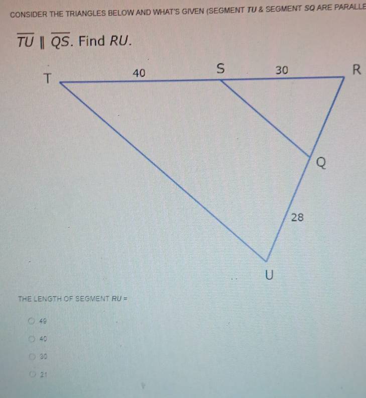 CONSIDER THE TRIANGLES BELOW AND WHAT'S GIVEN (SEGMENT TU & SEGMENT SQ ARE PARALLE
overline TUparallel overline QS. Find RU.
THE LENGTH OF SEGMENT RU=
48
40
30
21