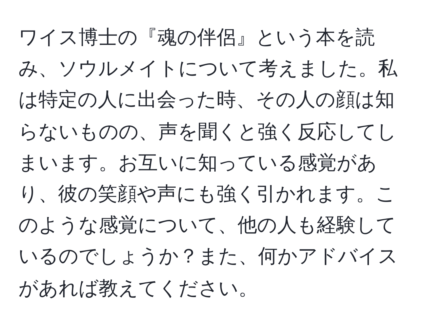 ワイス博士の『魂の伴侶』という本を読み、ソウルメイトについて考えました。私は特定の人に出会った時、その人の顔は知らないものの、声を聞くと強く反応してしまいます。お互いに知っている感覚があり、彼の笑顔や声にも強く引かれます。このような感覚について、他の人も経験しているのでしょうか？また、何かアドバイスがあれば教えてください。