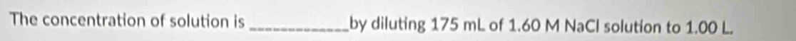 The concentration of solution is _by diluting 175 mL of 1.60 M NaCl solution to 1.00 L.