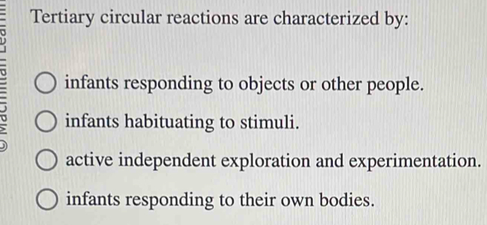 Tertiary circular reactions are characterized by:
infants responding to objects or other people.
infants habituating to stimuli.
active independent exploration and experimentation.
infants responding to their own bodies.