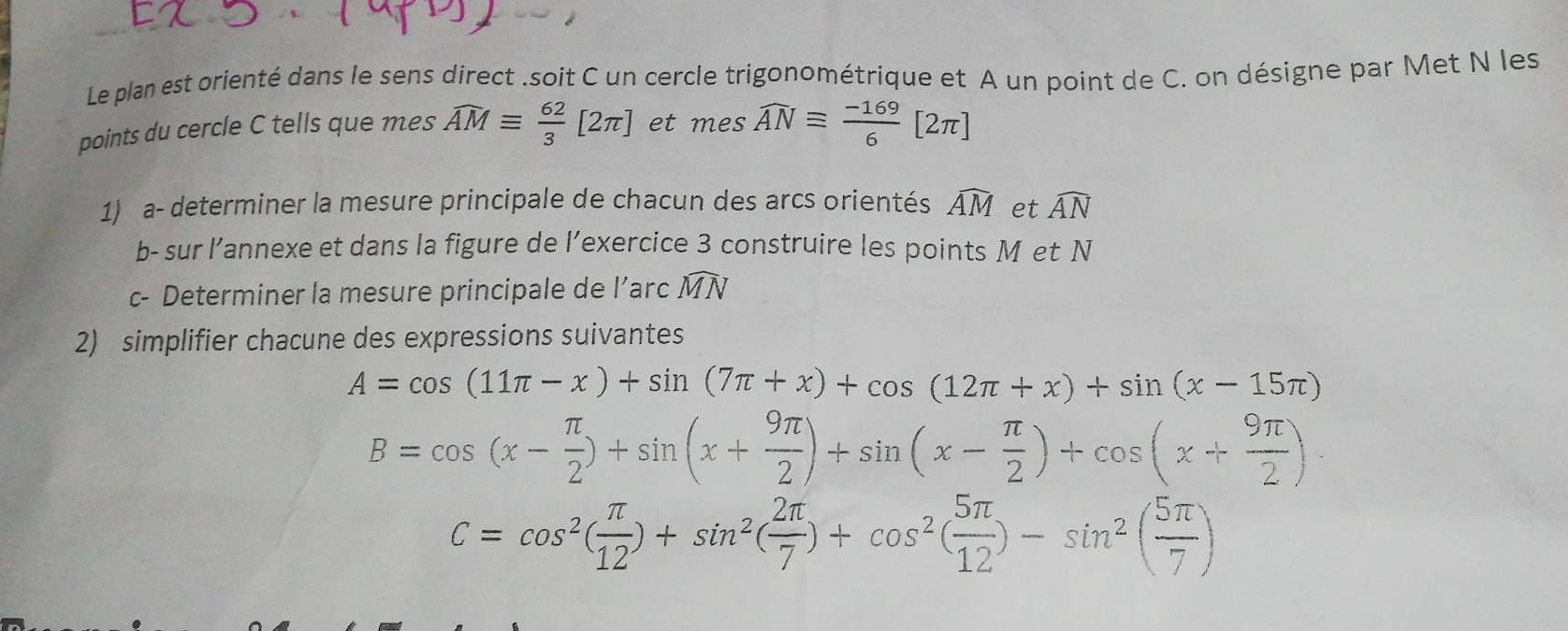 Le plan est orienté dans le sens direct .soit C un cercle trigonométrique et A un point de C. on désigne par Met N les 
points du cercle C tells que mes widehat AMequiv  62/3 [2π ] et mes widehat ANequiv  (-169)/6 [2π ]
1) a- determiner la mesure principale de chacun des arcs orientés widehat AM et widehat AN
b- sur l’annexe et dans la figure de l’exercice 3 construire les points M et N
c- Determiner la mesure principale de l’arc widehat MN
2) simplifier chacune des expressions suivantes
A=cos (11π -x)+sin (7π +x)+cos (12π +x)+sin (x-15π )
B=cos (x- π /2 )+sin (x+ 9π /2 )+sin (x- π /2 )+cos (x+ 9π /2 ).
C=cos^2( π /12 )+sin^2( 2π /7 )+cos^2( 5π /12 )-sin^2( 5π /7 )