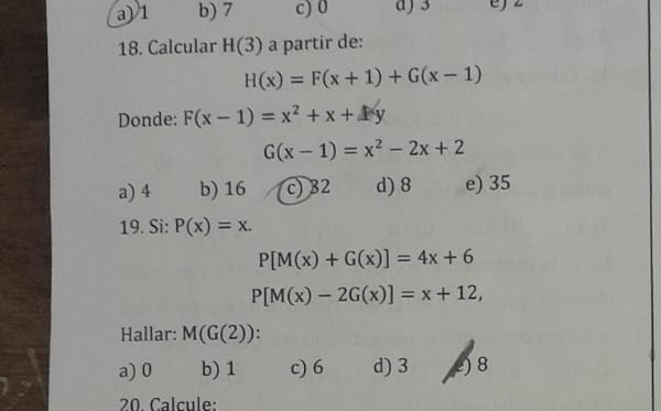 a) 1 b) 7 c) 0 d) 3
18. Calcular H(3) a partir de:
H(x)=F(x+1)+G(x-1)
Donde: F(x-1)=x^2+x+Ay
G(x-1)=x^2-2x+2
a) 4 b) 16 c) 32 d) 8 e) 35
19. Si: P(x)=x.
P[M(x)+G(x)]=4x+6
P[M(x)-2G(x)]=x+12, 
Hallar: M(G(2)).
a) 0 b) 1 c) 6 d) 3 2) 8
20. Calcule: