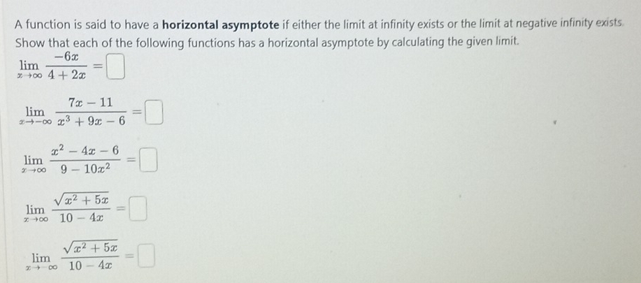 A function is said to have a horizontal asymptote if either the limit at infinity exists or the limit at negative infinity exists.
Show that each of the following functions has a horizontal asymptote by calculating the given limit.
limlimits _xto ∈fty  (-6x)/4+2x =□
limlimits _xto -∈fty  (7x-11)/x^3+9x-6 =□
limlimits _xto ∈fty  (x^2-4x-6)/9-10x^2 =□
limlimits _xto ∈fty  (sqrt(x^2+5x))/10-4x =□
limlimits _xto -∈fty  (sqrt(x^2+5x))/10-4x =□