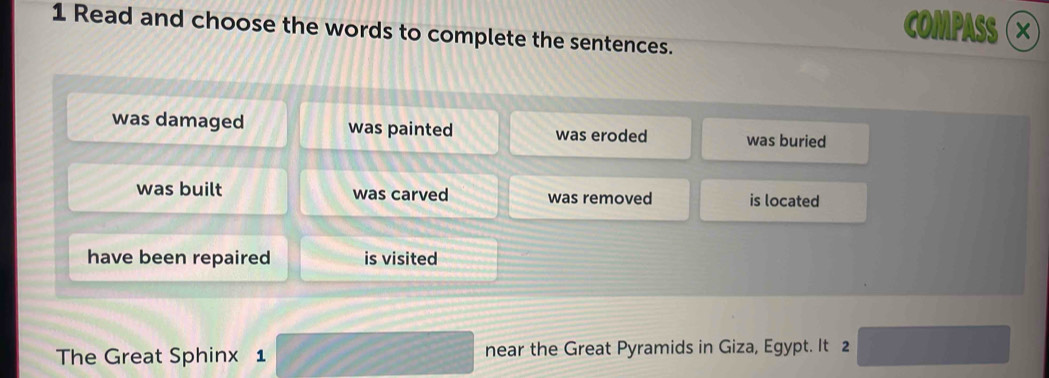 COMPASS ×
1 Read and choose the words to complete the sentences.
was damaged was painted was eroded was buried
was built was carved was removed is located
have been repaired is visited
The Great Sphinx 1 near the Great Pyramids in Giza, Egypt. It 2