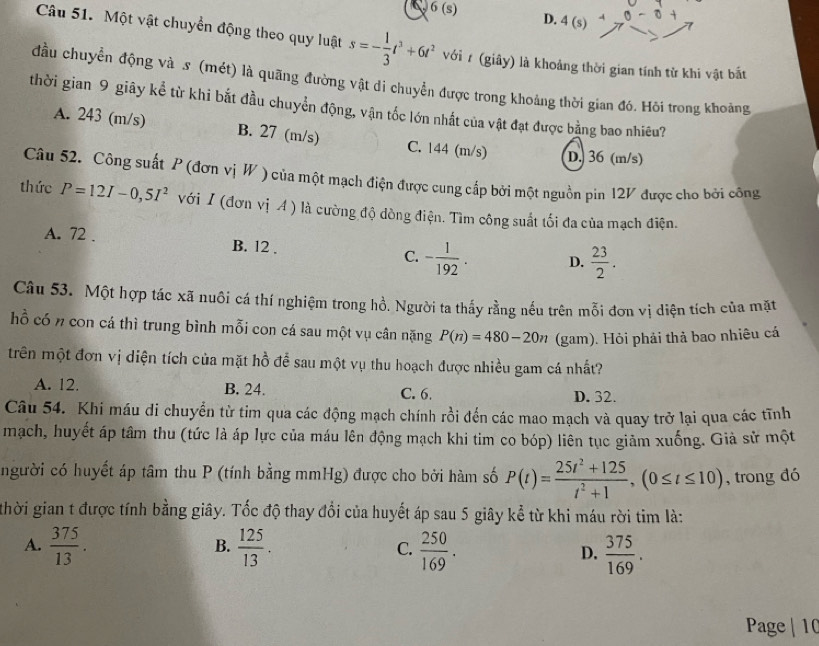 6(s) D. 4 (s) 0-0+
Câu 51. Một vật chuyển động theo quy luật s=- 1/3 t^3+6t^2 với r (giây) là khoảng thời gian tính tử khi vật bắt
đầu chuyển động và s (mét) là quãng đường vật di chuyển được trong khoảng thời gian đó. Hỏi trong khoảng
thời gian 9 giãy kể từ khi bắt đầu chuyển động, vận tốc lớn nhất của vật đạt được bằng bao nhiêu?
A. 243 (m/s) B. 27 (m/s) C. 144 (m/s) D. 36 (m/s)
Câu 52. Công suất P (đơn vị W ) của một mạch điện được cung cấp bởi một nguồn pin 12V được cho bởi công
thức P=12I-0,5I^2 với I (đơn vị A ) là cường độ dòng điện. Tìm công suất tối đa của mạch điện.
A. 72 . B. 12 . C. - 1/192 . D.  23/2 .
Câu 53. Một hợp tác xã nuôi cá thí nghiệm trong hồ. Người ta thấy rằng nếu trên mỗi đơn vị diện tích của mặt
hỗ có n con cá thì trung bình mỗi con cá sau một vụ cân nặng P(n)=480-20n (gam). Hỏi phải thả bao nhiêu cá
trên một đơn vị diện tích của mặt hồ để sau một vụ thu hoạch được nhiều gam cá nhất?
A. 12. B. 24. C. 6. D. 32.
Câu 54. Khi máu di chuyển từ tim qua các động mạch chính rồi đến các mao mạch và quay trở lại qua các tĩnh
mạch, huyết áp tâm thu (tức là áp lực của máu lên động mạch khi tim co bóp) liên tục giảm xuống. Giả sử một
người có huyết áp tâm thu P (tính bằng mmHg) được cho bởi hàm số P(t)= (25t^2+125)/t^2+1 ,(0≤ t≤ 10) , trong đó
thời gian t được tính bằng giây. Tốc độ thay đổi của huyết áp sau 5 giây kể từ khi máu rời tim là:
B.
A.  375/13 .  125/13 . C.  250/169 . D.  375/169 .
Page | 10