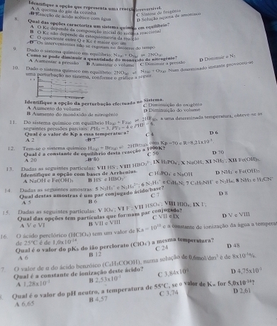 Idemtifique a opção que representa uma reacçã irrovessível.
A A queima do gás da comnha
C Sintese de fasgénio
B irocção de ácido acético com água D Solução aquesa de amoniaço
N. Qual das opções caractertza um sistema químia em cquilábrio''
A O Ke depende da composção isicial do aisóna reaccional
B O Ko mão depende da estequiometria da reacção
C O quociente entre Q é Ké é maiur que em
D Os invervenentes mão se espotam no decorror do tempo
9. Dado o sistema químico ma equibbrio: N_3n+O_2(n) to 2NO_20 N_1
Como se pode dimimuir a quantidado do menorado de nitregênio
A Aumentar a pressão
10. Dado o sistema químico em equilítro B Aumentar o volume C Dimeuir a pressão
uma perturbação nforme o gráfico a séitum 27°O_(x) +|a|+|b|>c Nm determnado iestamte proviçeo se D Dimmar o
    
Identifique a opção da perturbação efectuada no Sistema, C Diminnição do oxigênio
A Áumento do voluz
B Aumento do munóxido de nitrogênio D Diminuição do volme
11. Do sistema quâmico em equilíbrio M_2=3,PF_2=4e/110°=6 H_△ (sh+F_2(g)=210P = a uma deserminada temperatura, obteve s e as
seguintes pressões parciais: Qual é o valor de Kp a essa temperatura C 4 D 6
A 2
Kp=70 R=8,24* 10^3
1 2. Tern-se o sistema quimico Qual é a constante de equilibrão desta reneção a 1990K? H_2(x)+Br_2(x)=2HBr_2 A Cm C 50 D 70
A 20 -11^(-40)
13. Dadas as seguintes partículas; VII HS'; VIII IfBO_3^(2. IX H_2)PO_4 X NaOH, XINH_2· XII Fe(OH)_n
Identifique a opção com bases de Arrhenius C H_2PO t NaOH D NH_1 Fe(OH)
A NaOH e Fe(OH) B HS^(-HIHO_3)
14. Dadas as seguintes amostras: Qual destas amostras é um par comjugado ácido/base? 5N_2H_3^((circ) e N_2)He^(2+) N-He^+ e C_1M_5N:7C_5H_5NH^+ N_2H_4;  NH₃ e H_1CN
C7 D 8
A 5 B 6
15. Dadas as seguintes particulas: V 10.; VIF ; VIIHSO_4:VL a 1110_1* 1
Qual das opções tem partículas que for nam par conjugados C VB :IX D V e VII
A V c Vl B VII c VIII
16. O ácido perclórico (H □ (x_4) tem um valor de Ka=10^(10) e a constante de ionização da água a tempera
de 25°C é de D 48
Qual é o valor do pKs do ião perclorato (C 1.0* 10^(-14) |(3,| à a  mesma temperatura
C 24
A 6 B 12
7. O valor de α do ácido benzóico C⊥ H_0 COOH), numa solução de 0,6mol/ dm^3 é de 8* 10^(-4)%
Qual é a constante de ionização deste ácido? 3,84* 10^9 D 4,75* 10^(-1)
A 1.28* 10^(-1) B 2,53* 10^(-1) C
55°C D 2,61
Qual é o valor do pH neutro, a temperatura de B 4,57 C 3,74 , se o valor de Kw for 5,0* 10^(-14)
A 6,65