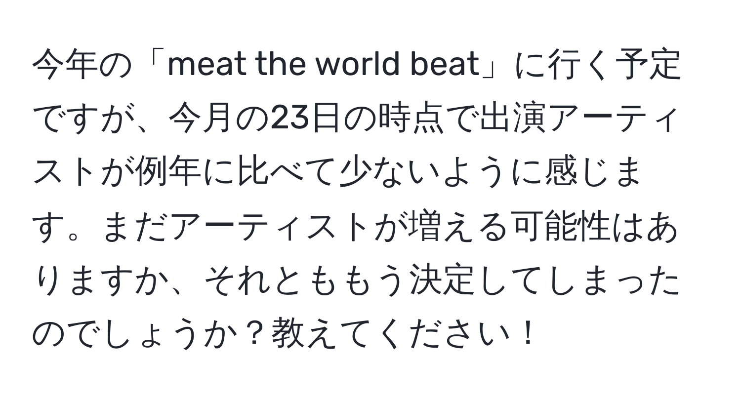 今年の「meat the world beat」に行く予定ですが、今月の23日の時点で出演アーティストが例年に比べて少ないように感じます。まだアーティストが増える可能性はありますか、それとももう決定してしまったのでしょうか？教えてください！