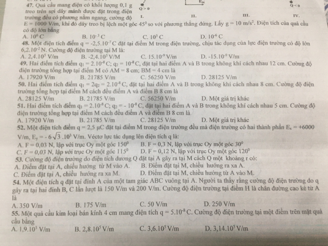 Quả cầu mang điện có khối lượng 0,1 g Q>0 < 0
treo trên sợi dây mảnh được đặt trong điện
trường đều có phương nằm ngang, cường độ 1. II. II. IV.
E=1000V /m, khi đó dây treo bị lệch một góc 45° so với phương thẳng đứng. Lấy g=10m/s^2. Điện tích của quả cầu
có độ lớn bằng
A. 10^6C B. 10^(-3)C C. 10^3C D. 10^(-6)C
48. Một điện tích điểm q=-2,5.10^(-7)C đặt tại điểm M trong điện trường, chịu tác dụng của lực điện trường có độ lớn
6, 2.10^(-2)N *. Cường độ điện trường tại M là:
A. 2,4.10^5V/m B. -2,4.10^5V/M C. 15.10^(-9)V/m D. -15.10^(-9)V/m
49. Hai điểm tích điểm q_1=2.10^(-8)C;q_2=10^(-8)C C, đặt tại hai điểm A và B trong không khí cách nhau 12 cm. Cường độ
điện trường tổng hợp tại điểm M có AM=8cm;BM=4cm là
A. 17920 V/m B. 21785 V/m C. 56250 V/m D. 28125 V/m
50. Hai điểm tích điểm q_1=2q_2=2.10^(-8)C , đặt tại hai điểm A và B trong không khí cách nhau 8 cm. Cường độ điện
trường tổng hợp tại điểm M cách đều điểm A và điểm B 8 cm là
A. 28125 V/m B. 21785 V/m C. 56250 V/m D. Một giá trị khác
51. Hai điểm tích điểm q_1=2.10^(-8)C;q_2=-10^(-8)C , đặt tại hai điểm A và B trong không khí cách nhau 5 cm. Cường độ
điện trường tổng hợp tại điểm M cách đều điểm A và điểm B 8 cm là
A. 17920 V/m B. 21785 V/m C. 28125 V/m D. Một giá trị khác
52. Một điện tích điểm q=2,5mu C đặt tại điểm M trong điện trường đều mà điện trường có hai thành phần E_x=+6000
V/m, E_y=-6sqrt(3).10^3V/m. Véctơ lực tác dụng lên điện tích q là:
A. F=0,03  l, lập với trục Oy một góc 150° B. F=0,3N , lập với trục Oy một góc 30°
C. F=0,03 N lậ lập với trục Oy một góc 115° D. F=0,12N , lập với trục Oy một góc 120°
53. Cường độ điện trường do điện tích dương Q đặt tại A gây ra tại M cách Q một khoảng r có:
A. Điểm đặt tại A, chiều hướng từ M vào A. B. Điểm đặt tại M, chiều hướng ra xa A.
C. Điểm đặt tại A, chiều hướng ra xa M. D. Điểm đặt tại M, chiều hướng từ A vào M.
54. Một điện tích q đặt tại đỉnh A của một tam giác ABC vuông tại A. Người ta thấy rằng cường độ điện trường do q
gây ra tại hai đinh B, C lần lượt là 150 V/m và 200 V/m. Cường độ điện trường tại điểm H là chân đường cao kê từ A
là
A. 350 V/m B. 175 V/m C. 50 V/m D. 250 V/m
55. Một quả cầu kim loại bán kính 4 cm mang điện tích q=5.10^(-8)C. Cường độ điện trường tại một điểm trên mặt quả
cầu bằng
A. 1,9.10^5V/m B. 2,8.10^5V/m C. 3,6.10^5V/m D. 3,14.10^5V/m