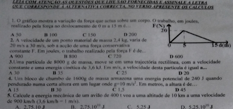 Leia com atenção as ouestões que lhe são fornecidas e assinale a letra
que corresponde à alternativa correcta, no verso apresente os calculos
1. O gráfico mostra a variação da força que actua sobre um corpo. O trabalho, em joules,
realizado pela força no deslocamento de 0 m a 15 m é... F
A 50 B 100 C 150 D 200
2. A velocidade de um ponto material de massa 2,4 kg, varia de
20 m/s a 30 m/s, sob a acção de uma força conservativa
A 900 constante F. Em joules, o trabalho realizado pela força F é de...
B 800 C 720 D 600
3.Uma partícula de 8000 g de massa, move se em uma trajectória rectilínea, com a velocidade
constante e uma energia cinética de 3,6 kJ. Em m/s, a velocidade desta partícula é igual a...
A 30 B 35 C 25
4. Um bloco de chumbo de 1600g de massa armazena uma energia potencial de 240 J quando D 20
pendurado numa certa altura em um lugar onde g=10m/s^2 Em metros, a altura é de..
A 15 B 30 C 1.5 D 45
5. Calcule a energia mecânica de um avião de 400 t voa a uma altitude de 10 km a uma velocidade
de 900 km/h (3,6km/h=1m/s). C. 5.25 J D. 5.25.10^(10)J
A 275101 B. 2.75.10^(10).J