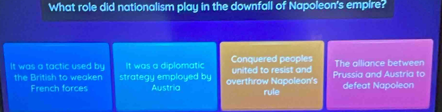 What role did nationalism play in the downfall of Napoleon's empire?
Conquered peoples
It was a tactic used by It was a diplomatic united to resist and The alliance between
the British to weaken strategy employed by overthrow Napoleon's Prussia and Austria to
French forces Austria rule defeat Napoleon