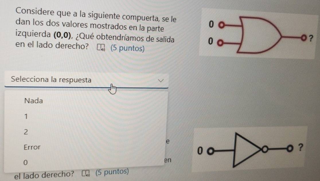 Considere que a la siguiente compuerta, se le
dan los dos valores mostrados en la parte
izquierda (0,0) , ¿Qué obtendríamos de salida 
en el lado derecho? (5 puntos)
Selecciona la respuesta
Nada
1
2
e
Error
0
。 ?
0
en
el lado derecho? (5 puntos)