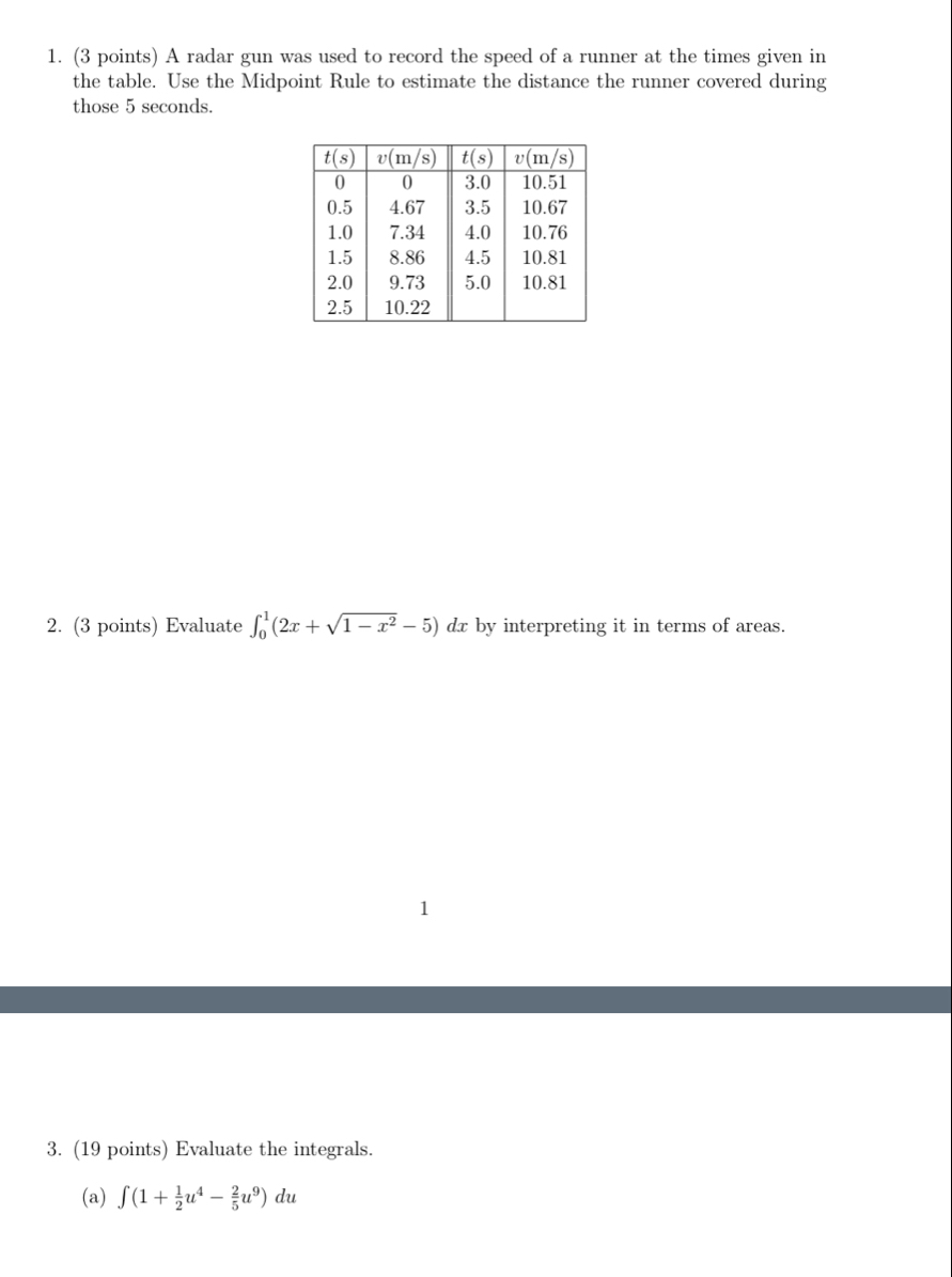 A radar gun was used to record the speed of a runner at the times given in
the table. Use the Midpoint Rule to estimate the distance the runner covered during
those 5 seconds.
2. (3 points) Evaluate ∈t _0^(1(2x+sqrt(1-x^2))-5)d dx by interpreting it in terms of areas.
1
3. (19 points) Evaluate the integrals.
(a) ∈t (1+ 1/2 u^4- 2/5 u^9)du