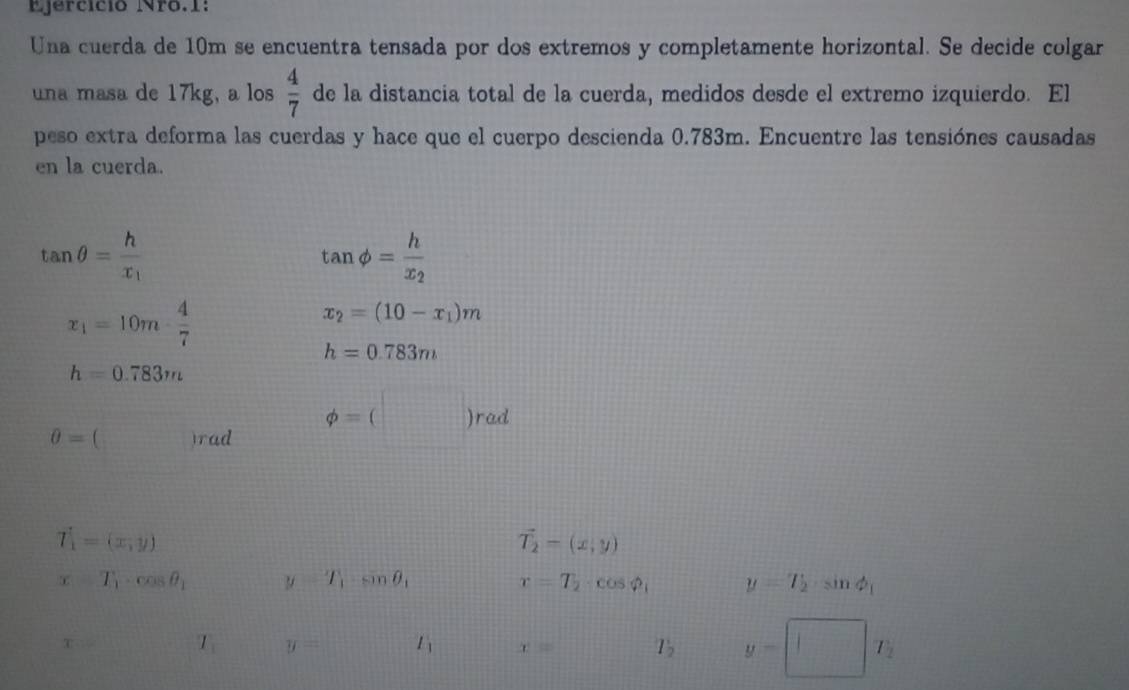 Ejercício Nro.1: 
Una cuerda de 10m se encuentra tensada por dos extremos y completamente horizontal. Se decide colgar 
una masa de 17kg, a los  4/7  de la distancia total de la cuerda, medidos desde el extremo izquierdo. El 
peso extra deforma las cuerdas y hace que el cuerpo descienda 0.783m. Encuentre las tensiónes causadas 
en la cuerda.
tan θ =frac hx_1
tan phi =frac hx_2
x_1=10m·  4/7 
x_2=(10-x_1)m
h=0.783m
h=0.783m
0= (□ )rad phi =(□ )rad
T_1=(x,y)
vector T_2=(x,y)
x-T_1· cos θ _1 y=T_1sin θ _1
r=T_2· cos varphi _1 y=T_2· sin phi _1
x= T_1 y= l_1 x= T_2 y=□ T_2