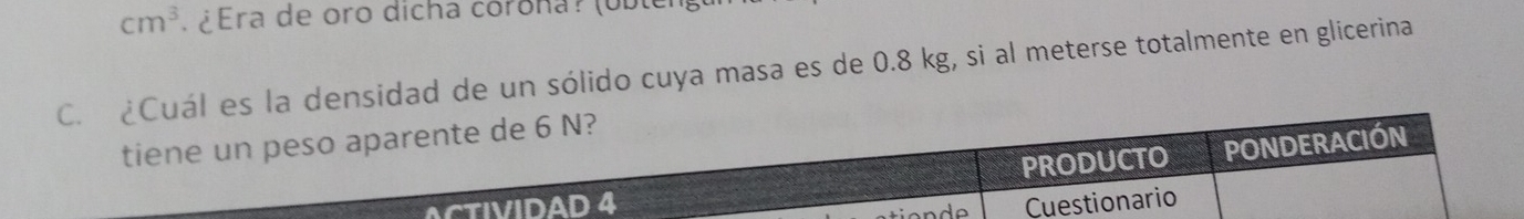 cm^3 ¿ Era de oro dicha córona? (uble) 
C. ¿Cuál es la densidad de un sólido cuya masa es de 0.8 kg, si al meterse totalmente en glicerina 
tiene un peso aparente de 6 N? 
PRODUCTO PONDERACIÓN 
ACTIVIDAD 4 Cuestionario