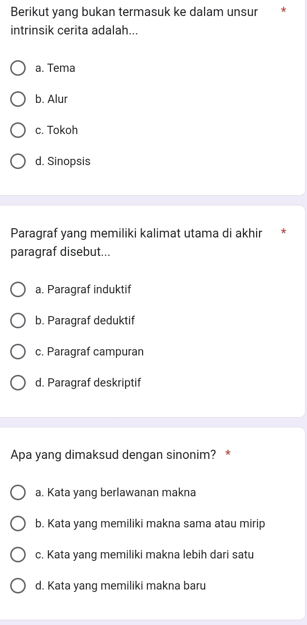 Berikut yang bukan termasuk ke dalam unsur *
intrinsik cerita adalah...
a. Tema
b. Alur
c. Tokoh
d. Sinopsis
Paragraf yang memiliki kalimat utama di akhir
paragraf disebut...
a. Paragraf induktif
b. Paragraf deduktif
c. Paragraf campuran
d. Paragraf deskriptif
Apa yang dimaksud dengan sinonim? *
a. Kata yang berlawanan makna
b. Kata yang memiliki makna sama atau mirip
c. Kata yang memiliki makna lebih dari satu
d. Kata yang memiliki makna baru