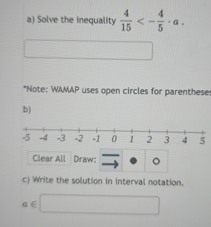 Solve the inequality  4/15 <- 4/5 · a. 
*Note: WAMAP uses open circles for parentheses 
b) 
Clear All Draw: 。 
c) Write the solution in interval notation.
a∈ □