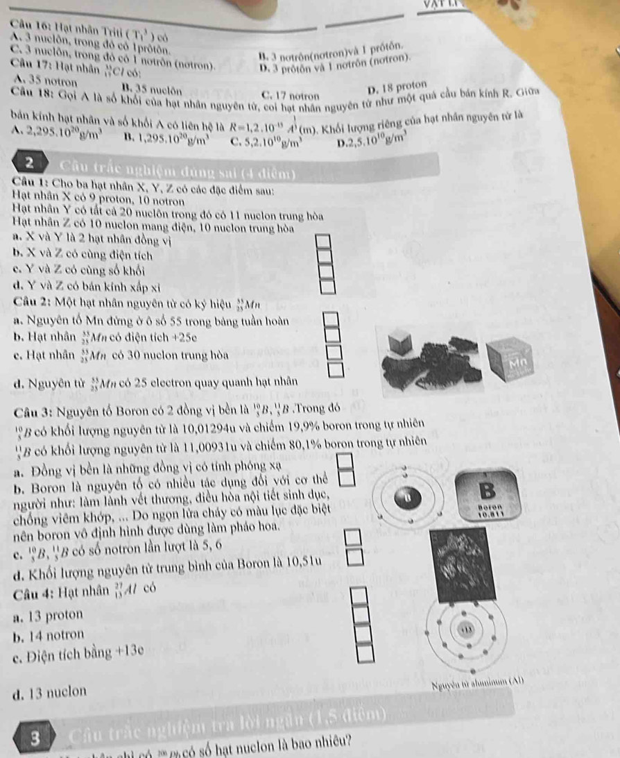 Hạt nhân Triti (T_1^(3 ) có
A. 3 nuclôn, trong đó cổ 1prôtôn.
B. 3 notrôn(notron)và 1 prótôn.
C. 3 nuclôn, trong đó có 1 notrôn (nơtron).
Câu 17: Hạt nhân lim W) D. 3 protôn và 1 notrôn (notron).
A. 35 notron B. 35 nuclôn C. 17 notron
D. 18 proton
Cầu 18: Gọi A là số khối của hạt nhân nguyên tử, coi hạt nhân nguyên từ như một quả cầu bản kính R. Giữ
bản kính hạt nhân và số khối A có liên hệ là R=1,2.10^(-13)A^(frac 1)3(m) Khối lượng riêng của hạt nhân nguyên tử là
A. 2,295.10^(20)g/m^3 B. 1,295.10^(20)g/m^3 C. 5,2.10^(10)g/m^3 D. 2,5.10^(10)g/m^3
2      Cầu trắc nghiệm đúng sai (4 điệm)
Câu 1: Cho ba hạt nhân X, Y, Z có các đặc điểm sau:
Hạt nhân X có 9 proton, 10 notron
Hạt nhân Y có tất cả 20 nuclôn trong đó có 11 nuclon trung hòa
Hạt nhân Z có 10 nuclon mang điện, 10 nuclon trung hòa
a. X và Y là 2 hạt nhân đồng vị
b. X và Z có cùng điện tích
c. Y và Z có cùng số khối
d. Y và Z có bán kính xấp xỉ
Câu 2: Một hạt nhân nguyên từ có ký hiệu _(25)^(55)M
a. Nguyên tố Mn đứng ở ô số 55 trong bảng tuần hoàn
b. Hạt nhân  35/25  M In có điện tích +25c
e. Hạt nhân _(25)^(55)Mn có 30 nuclon trung hòa
Mn
d. Nguyên tử beginarrayr 83 25endarray Mm có 25 electron quay quanh hạt nhân
Câu 3: Nguyên tố Boron có 2 đồng vị bền là  10/3 B, 11/3 B Trong đó
' ' B ó hối lượng nguyên tử là 10,01294u và chiếm 19,9% boron trong tự nhiên
''B có khối lượng nguyên tử là 11,00931u và chiếm 80,1% boron trong tự nhiên
a. Đồng vị bền là những đồng yị có tính phóng xạ
b. Boron là nguyên tố có nhiều tác dụng đối với cơ thể
người như: làm lành vết thương, điều hòa nội tiết sinh dục,
B
Boron
chống viêm khớp, ... Do ngọn lửa cháy có màu lục đặc biệt 10.811
nên boron vô định hình được dùng làm pháo hoa.
c. beginarrayr 10 3endarray B *,''B có số notron lần lượt là 5, 6
d. Khối lượng nguyên tử trung bình của Boron là 10,51u
Câu 4: Hạt nhân  27/13  Al có
a. 13 proton
b. 14 notron
c. Điện tích bằng +13
d. 13 nuclon
Nguyên từ alminum (Al)
3  Câu trắc nghiệm tra lời ngần (1,5 điểm)
s hạt nuclon là bao nhiêu?