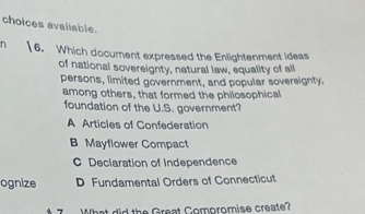 choices avaliable.
n | 6. Which document expressed the Enlightenment ideas
of national sovereignty, natural law, equality of all
persons, limited government, and popular sovereignty.
among others, that formed the philosophical
foundation of the U.S. government?
A Articles of Confederation
B Mayflower Compact
C Declaration of Independence
ognize D Fundamental Orders of Connecticut
What did the Great Comoromise create?