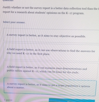 guestion
Justify whether or not the survey report is a better data collection tool than the t
report for a research about students' opinions on the K-12 program.
Select your answer.
A survey report is better, as it aims to stay objective as possible.
A field report is better, as it can use observations to find the answers for
why we need K-12 in the first place.
A field report is better, as it can examine mass demonstrations and
public rallies against K-12, which can be bases for the study.
A survey report is better, as it aims to get a target population's opinion
about a matter.
1 point